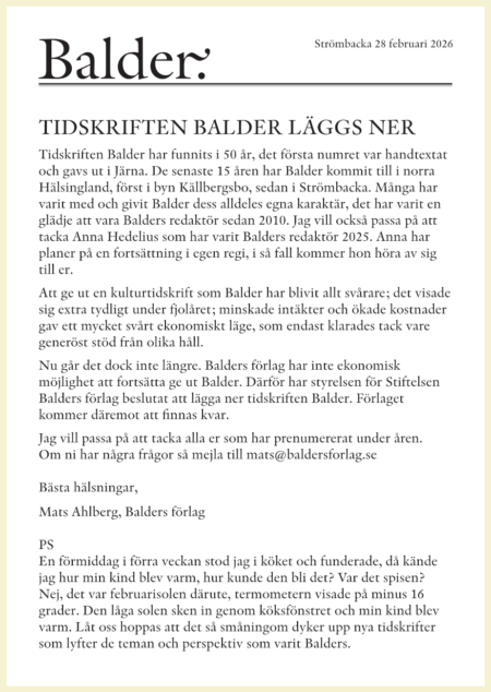 Tidskriften Balder har funnits i 50 år, det första numret var handtextat och gavs ut i Järna. De senaste 15 åren har Balder kommit till i norra Hälsingland, först i byn Källbergsbo, sedan i Strömbacka. Många har varit med och givit Balder dess alldeles egna karaktär, det har varit en glädje att vara Balders redaktör sedan 2010. Jag vill också passa på att tacka Anna Hedelius som har varit Balders redaktör 2025. Anna har planer på en fortsättning i egen regi, i så fall kommer hon höra av sig till er. Att ge ut en kulturtidskrift som Balder har blivit allt svårare; det visade sig extra tydligt under fjolåret; minskade intäkter och ökade kostnader gav ett mycket svårt ekonomiskt läge, som endast klarades tack vare generöst stöd från olika håll. Nu går det dock inte längre. Balders förlag har inte ekonomisk ­möjlighet att fortsätta ge ut Balder. Därför har styrelsen för Stiftelsen Balders förlag beslutat att lägga ner tidskriften Balder. Förlaget ­kommer däremot att finnas kvar. Jag vill passa på att tacka alla er som har prenumererat under åren. Om ni har några frågor så mejla till mats@baldersforlag.se Bästa hälsningar, Mats Ahlberg, Balders förlag PS En förmiddag i förra veckan stod jag i köket och funderade, då kände jag hur min kind blev varm, hur kunde den bli det? Var det spisen? Nej, det var februarisolen därute, termometern visade på minus 16 grader. Den låga solen sken in genom köksfönstret och min kind blev varm. Låt oss hoppas att det så småningom dyker upp nya tidskrifter som lyfter de teman och perspektiv som varit Balders.