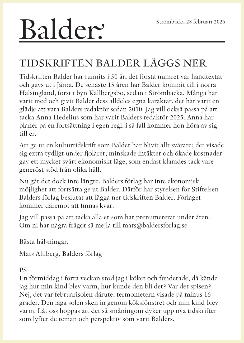 Tidskriften Balder har funnits i 50 år, det första numret var handtextat och gavs ut i Järna. De senaste 15 åren har Balder kommit till i norra Hälsingland, först i byn Källbergsbo, sedan i Strömbacka. Många har varit med och givit Balder dess alldeles egna karaktär, det har varit en glädje att vara Balders redaktör sedan 2010. Jag vill också passa på att tacka Anna Hedelius som har varit Balders redaktör 2025. Anna har planer på en fortsättning i egen regi, i så fall kommer hon höra av sig till er. Att ge ut en kulturtidskrift som Balder har blivit allt svårare; det visade sig extra tydligt under fjolåret; minskade intäkter och ökade kostnader gav ett mycket svårt ekonomiskt läge, som endast klarades tack vare generöst stöd från olika håll. Nu går det dock inte längre. Balders förlag har inte ekonomisk ­möjlighet att fortsätta ge ut Balder. Därför har styrelsen för Stiftelsen Balders förlag beslutat att lägga ner tidskriften Balder. Förlaget ­kommer däremot att finnas kvar. Jag vill passa på att tacka alla er som har prenumererat under åren. Om ni har några frågor så mejla till mats@baldersforlag.se Bästa hälsningar, Mats Ahlberg, Balders förlag PS En förmiddag i förra veckan stod jag i köket och funderade, då kände jag hur min kind blev varm, hur kunde den bli det? Var det spisen? Nej, det var februarisolen därute, termometern visade på minus 16 grader. Den låga solen sken in genom köksfönstret och min kind blev varm. Låt oss hoppas att det så småningom dyker upp nya tidskrifter som lyfter de teman och perspektiv som varit Balders.